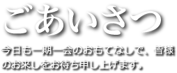 ごあいさつ：今日も一期一会のおもてなしで、皆様のお来しをお待ち申し上げます。