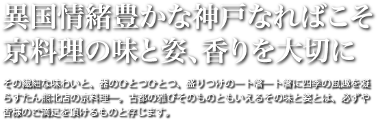 異国情緒豊かな神戸なればこそ京料理の味と姿、香りを大切に。その繊細な味わいと、器のひとつひとつ、盛りつけの一ト箸一ト箸に四季の風趣を凝らすたん熊北店の京料理―。古都の雅びそのものともいえるその味と姿とは、必ずや皆様のご満足を頂けるものと存じます。